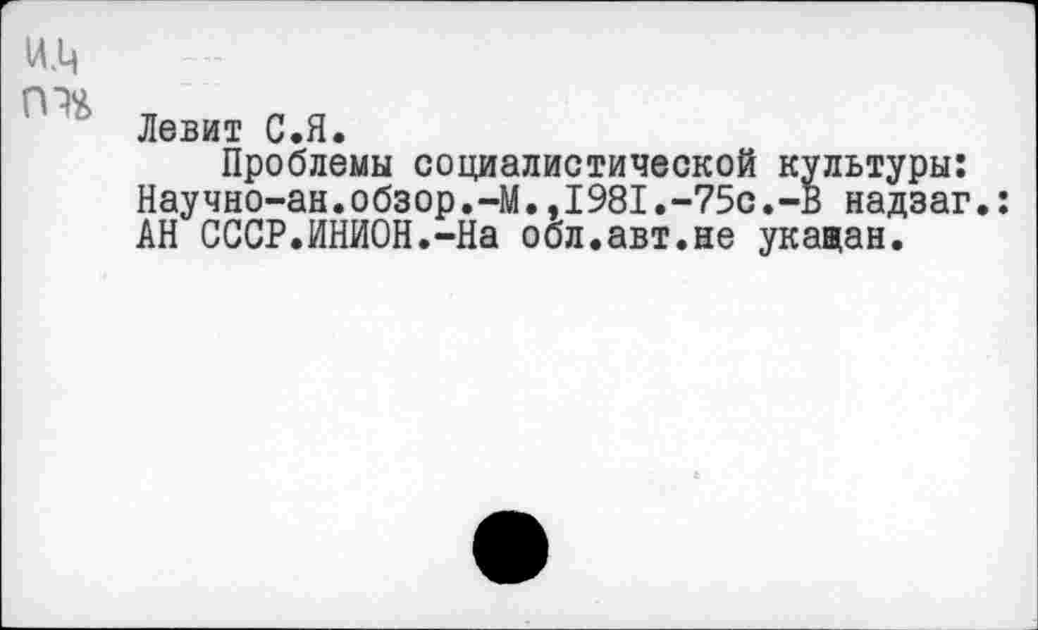 ﻿Левит С.Я.
Проблемы социалистической культуры: Научно-ан.обзор.-М.,1981.-75с.-В надзаг.: АН СССР.ИНИОН.-На обл.авт.не укащан.